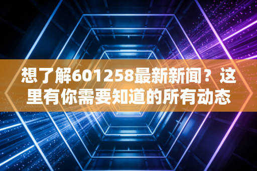 想了解601258最新新闻?这里有你需要知道的所有动态!