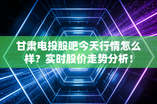 甘肃电投股吧今天行情怎么样？实时股价走势分析！