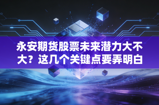 永安期货股票未来潜力大不大？这几个关键点要弄明白！
