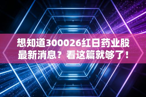 想知道300026红日药业股最新消息？看这篇就够了！
