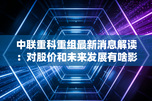 中联重科重组最新消息解读：对股价和未来发展有啥影响？