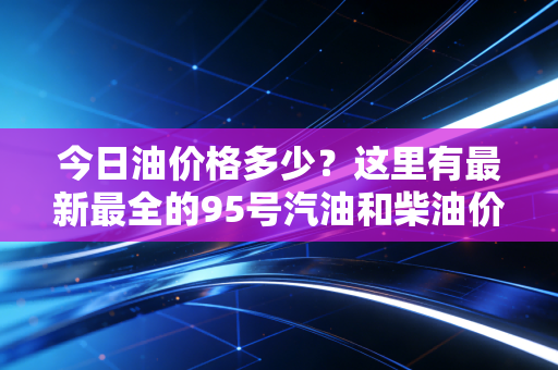 今日油价格多少?这里有最新最全的95号汽油和柴油价格信息