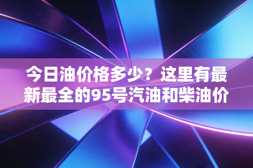 今日油价格多少？这里有最新最全的95号汽油和柴油价格信息