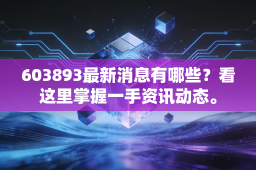 603893最新消息有哪些？看这里掌握一手资讯动态。