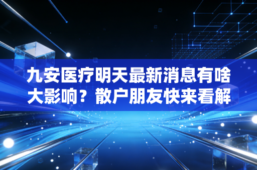 九安医疗明天最新消息有啥大影响？散户朋友快来看解读！