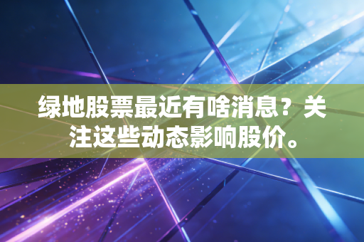 绿地股票最近有啥消息？关注这些动态影响股价。