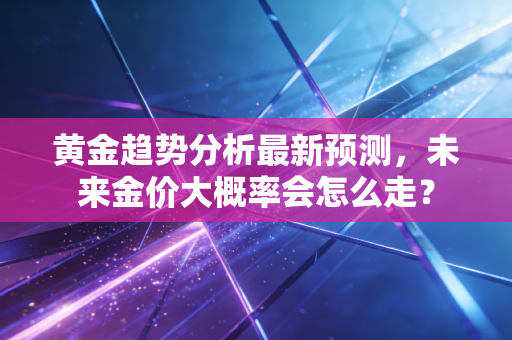 黄金趋势分析最新预测，未来金价大概率会怎么走？