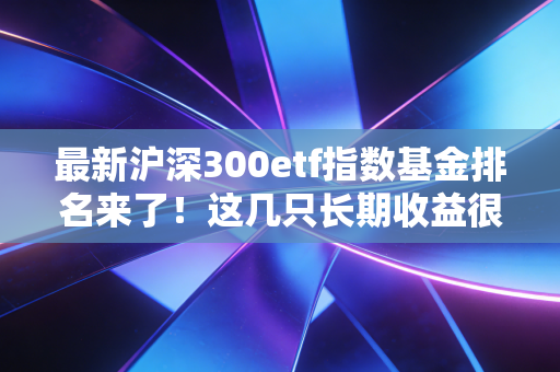 最新沪深300etf指数基金排名来了！这几只长期收益很不错！