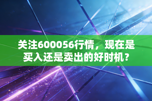 关注600056行情，现在是买入还是卖出的好时机？