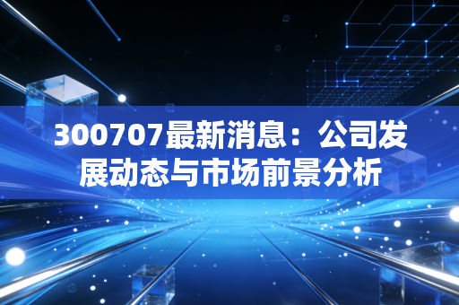 300707最新消息：公司发展动态与市场前景分析