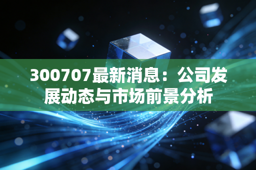 300707最新消息：公司发展动态与市场前景分析