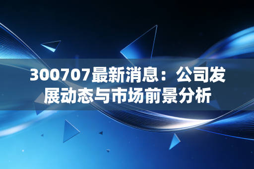 300707最新消息：公司发展动态与市场前景分析