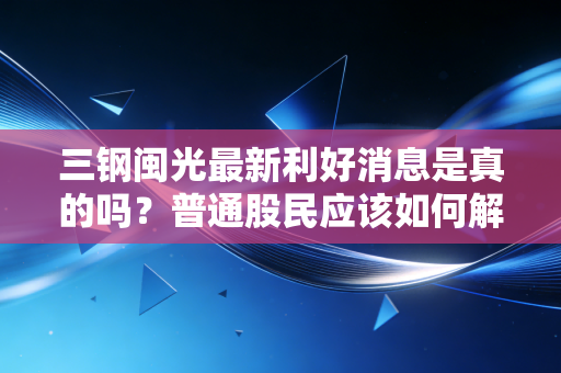 三钢闽光最新利好消息是真的吗？普通股民应该如何解读？