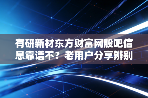 有研新材东方财富网股吧信息靠谱不？老用户分享辨别经验！