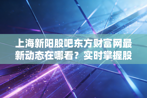 上海新阳股吧东方财富网最新动态在哪看?实时掌握股价信息!