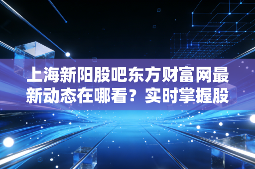 上海新阳股吧东方财富网最新动态在哪看?实时掌握股价信息!