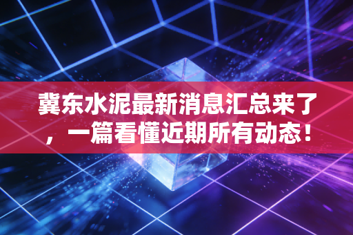 冀东水泥最新消息汇总来了,一篇看懂近期所有动态!
