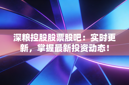 深粮控股股票股吧：实时更新，掌握最新投资动态！