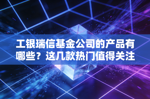 工银瑞信基金公司的产品有哪些？这几款热门值得关注！
