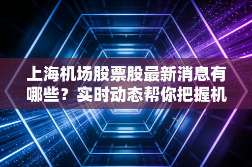 上海机场股票股最新消息有哪些?实时动态帮你把握机会!