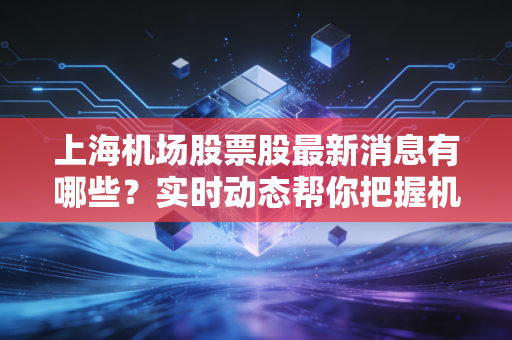 上海机场股票股最新消息有哪些?实时动态帮你把握机会!