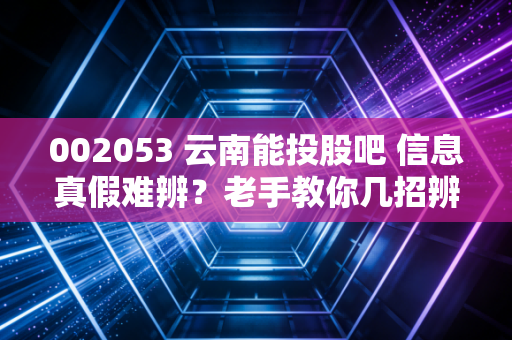 002053 云南能投股吧 信息真假难辨？老手教你几招辨别