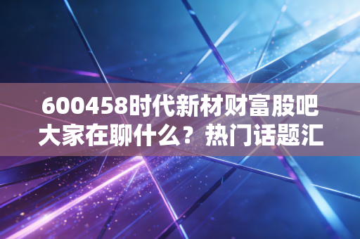 600458时代新材财富股吧大家在聊什么？热门话题汇总！