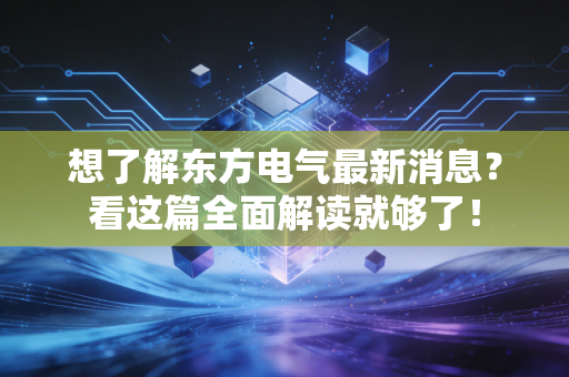 想了解东方电气最新消息？看这篇全面解读就够了！