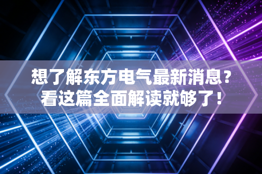 想了解东方电气最新消息?看这篇全面解读就够了!