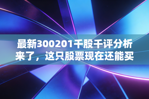 最新300201千股千评分析来了，这只股票现在还能买吗？