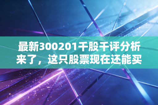 最新300201千股千评分析来了，这只股票现在还能买吗？