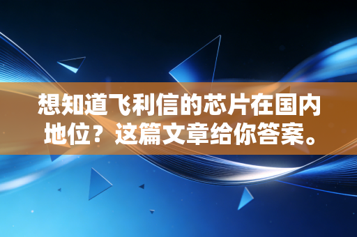 想知道飞利信的芯片在国内地位?这篇文章给你答案。