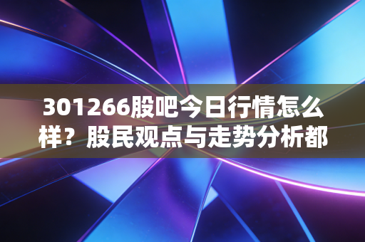 301266股吧今日行情怎么样？股民观点与走势分析都在这！