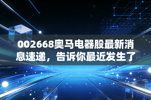 002668奥马电器股最新消息速递,告诉你最近发生了什么事!