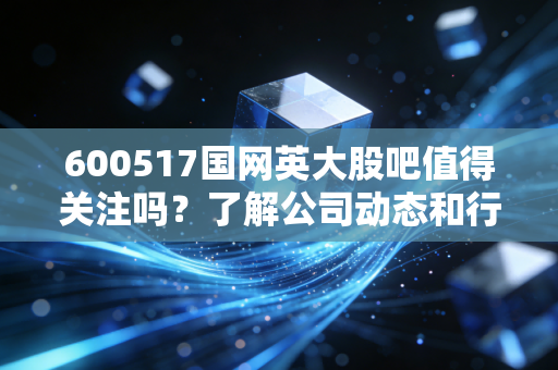 600517国网英大股吧值得关注吗?了解公司动态和行业前景!