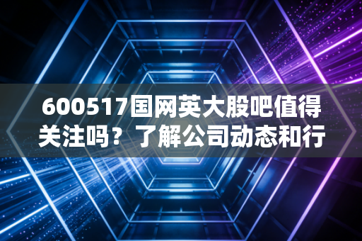 600517国网英大股吧值得关注吗？了解公司动态和行业前景！