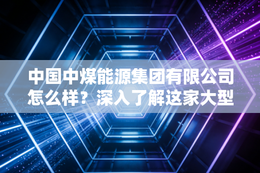 中国中煤能源集团有限公司怎么样?深入了解这家大型央企实力!