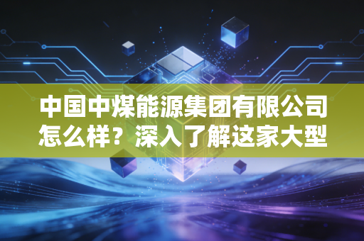 中国中煤能源集团有限公司怎么样?深入了解这家大型央企实力!