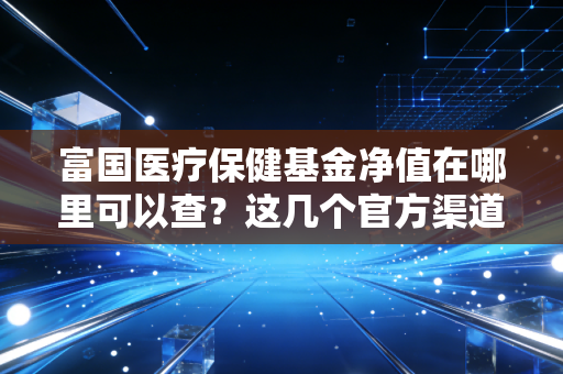 富国医疗保健基金净值在哪里可以查？这几个官方渠道最方便！