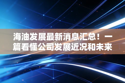 海油发展最新消息汇总!一篇看懂公司发展近况和未来!
