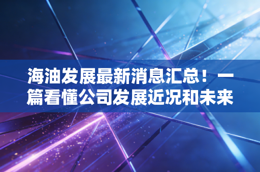 海油发展最新消息汇总!一篇看懂公司发展近况和未来!