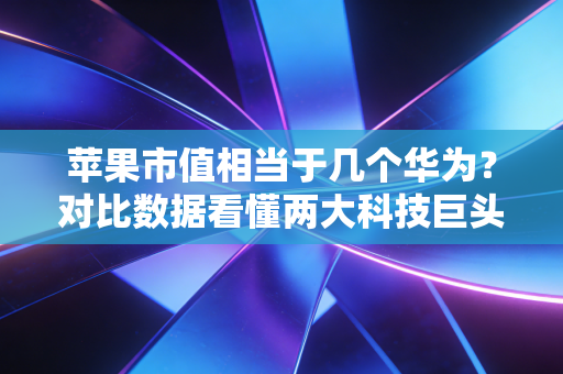 苹果市值相当于几个华为?对比数据看懂两大科技巨头差距!