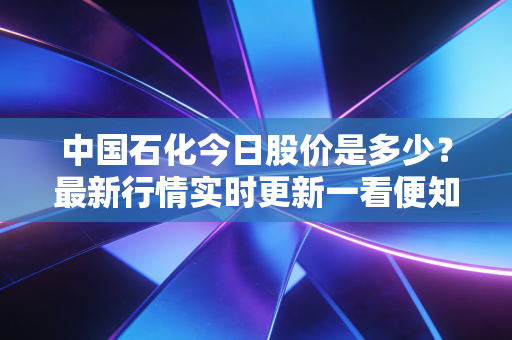 中国石化今日股价是多少？最新行情实时更新一看便知！