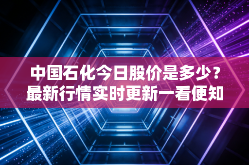 中国石化今日股价是多少？最新行情实时更新一看便知！