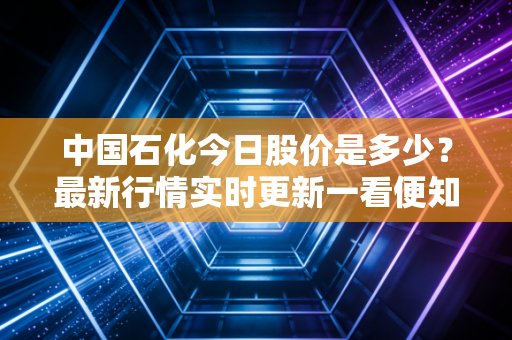 中国石化今日股价是多少？最新行情实时更新一看便知！