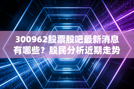 300962股票股吧最新消息有哪些？股民分析近期走势和操作建议！