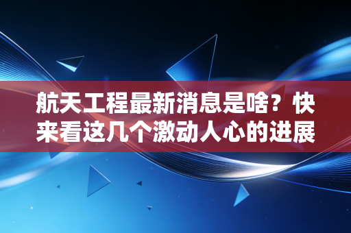 航天工程最新消息是啥?快来看这几个激动人心的进展!