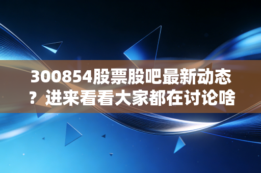 300854股票股吧最新动态?进来看看大家都在讨论啥!