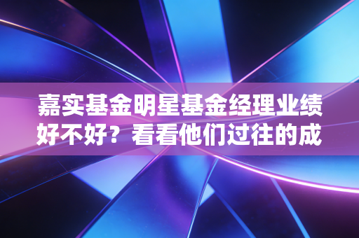嘉实基金明星基金经理业绩好不好?看看他们过往的成绩单!