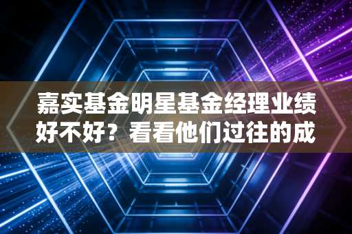 嘉实基金明星基金经理业绩好不好?看看他们过往的成绩单!